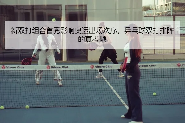 新双打组合首秀影响奥运出场次序,乒乓球双打排阵的真考题